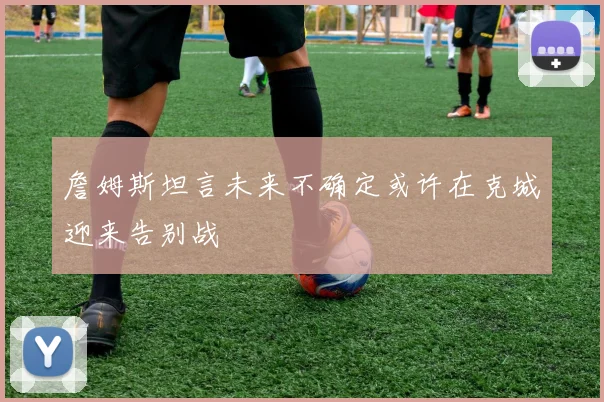 詹姆斯坦言未来不确定或许在克城迎来告别战
