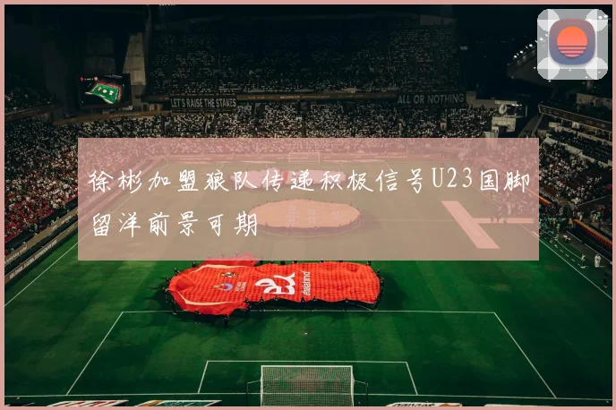 徐彬加盟狼队传递积极信号U23国脚留洋前景可期