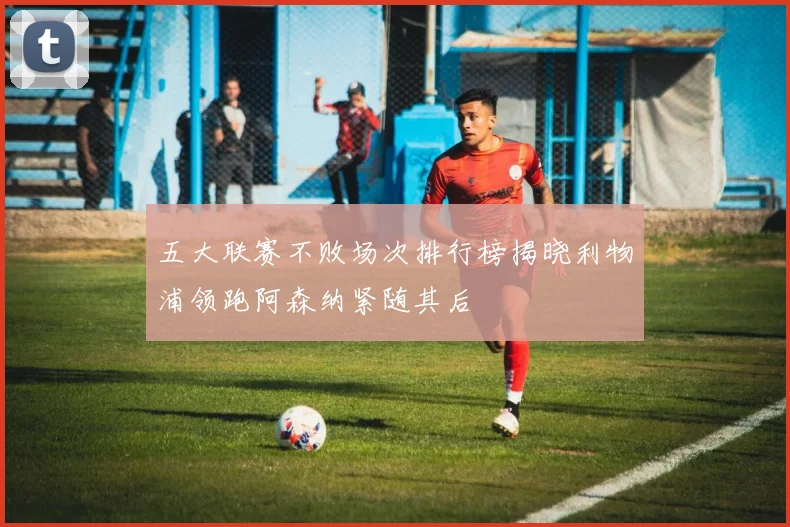 五大联赛不败场次排行榜揭晓利物浦领跑阿森纳紧随其后