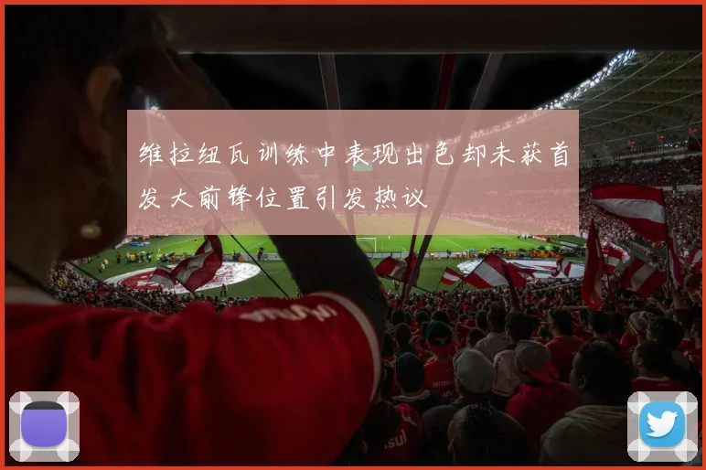 维拉纽瓦训练中表现出色却未获首发大前锋位置引发热议