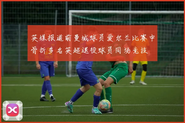 英媒报道前曼城球员爱尔兰比赛中骨折多名英超退役球员同场竞技
