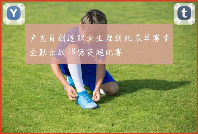卢克肖创造职业生涯新纪录单赛季全勤出战38场英超比赛