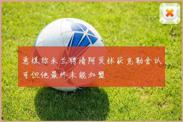 意媒称米兰聘请阿莫林获克勒舍认可但他最终未能加盟