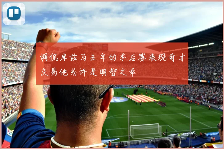 调侃库兹马去年的季后赛表现奇才交易他或许是明智之举