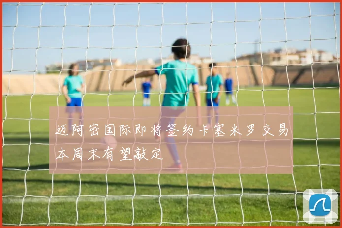 迈阿密国际即将签约卡塞米罗交易本周末有望敲定