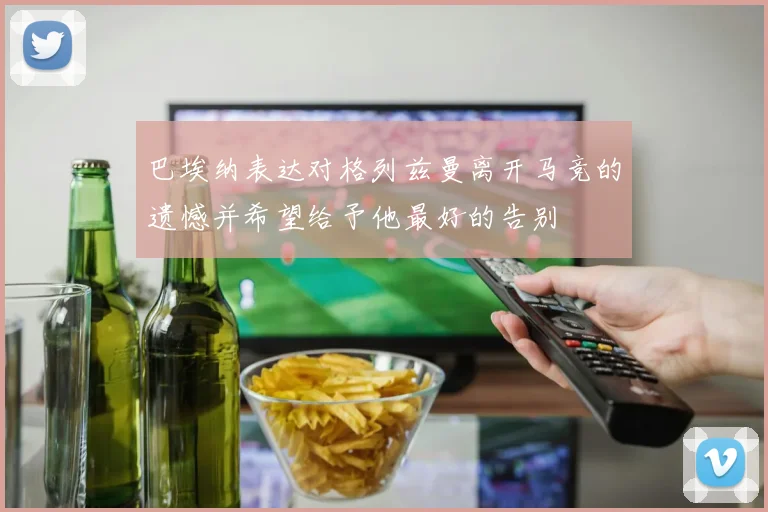 巴埃纳表达对格列兹曼离开马竞的遗憾并希望给予他最好的告别