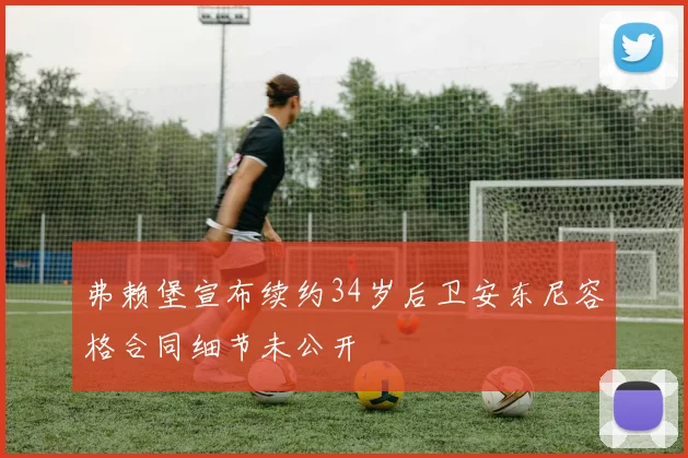弗赖堡宣布续约34岁后卫安东尼容格合同细节未公开