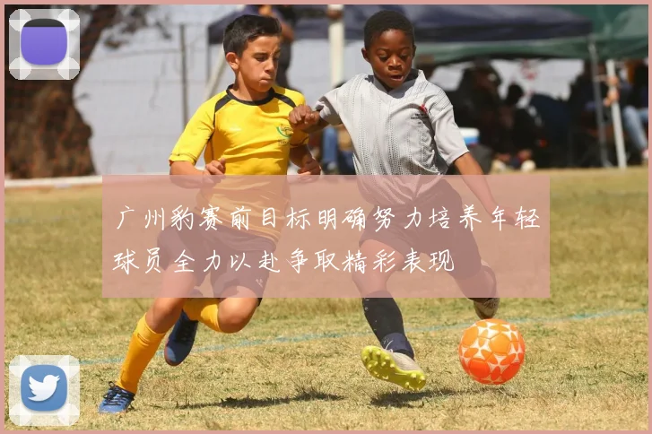 广州豹赛前目标明确努力培养年轻球员全力以赴争取精彩表现