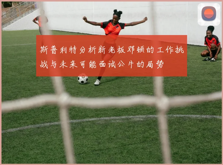 斯普利特分析新老板邓顿的工作挑战与未来可能面试公牛的局势