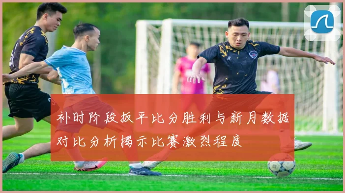 补时阶段扳平比分胜利与新月数据对比分析揭示比赛激烈程度