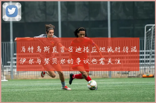 马特乌斯直言吕迪格应坦诚对待诺伊尔与努贝尔的争议也需关注