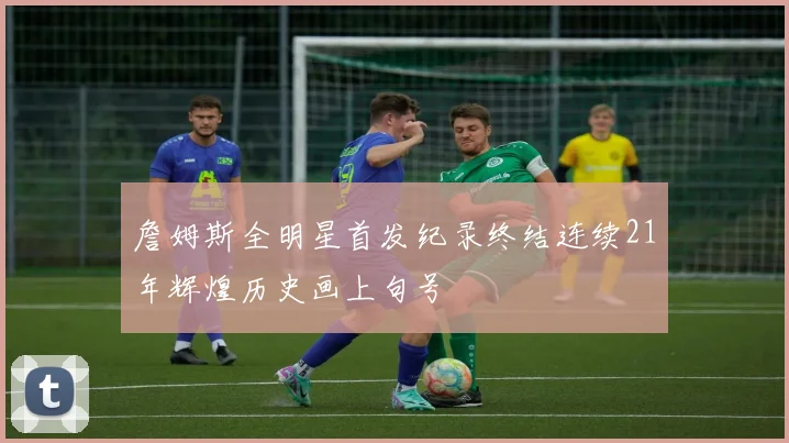 詹姆斯全明星首发纪录终结连续21年辉煌历史画上句号