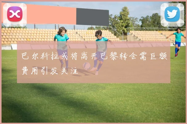 巴尔科拉或将离开巴黎转会需巨额费用引发关注