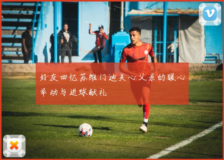 好友回忆苏维门迪关心父亲的暖心举动与进球献礼